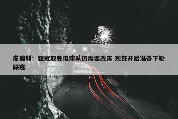 皮奥利：亚冠取胜但球队仍需要改善 现在开始准备下轮联赛