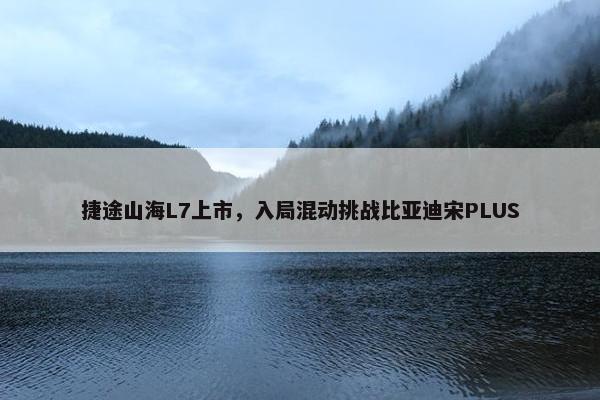 捷途山海L7上市，入局混动挑战比亚迪宋PLUS