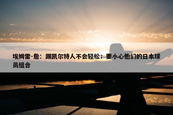 埃姆雷-詹：踢凯尔特人不会轻松；要小心他们的日本球员组合