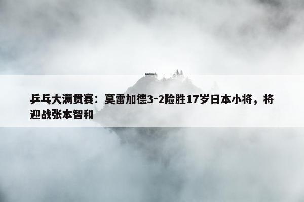 乒乓大满贯赛：莫雷加德3-2险胜17岁日本小将，将迎战张本智和