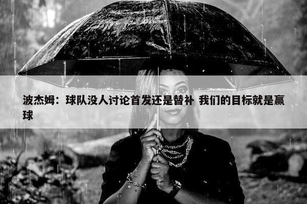 波杰姆：球队没人讨论首发还是替补 我们的目标就是赢球