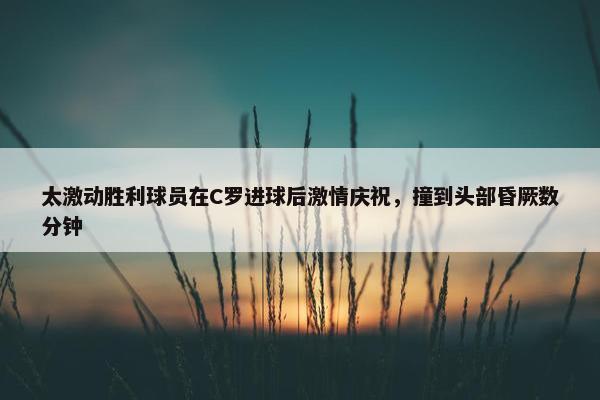 太激动胜利球员在C罗进球后激情庆祝，撞到头部昏厥数分钟