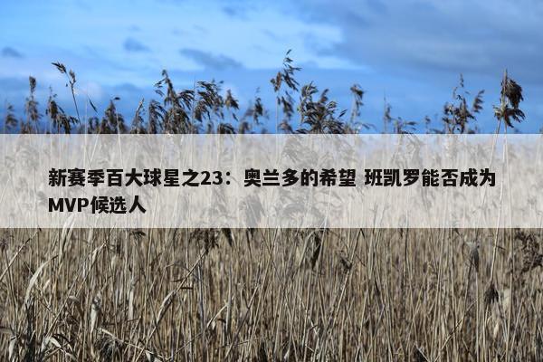 新赛季百大球星之23：奥兰多的希望 班凯罗能否成为MVP候选人