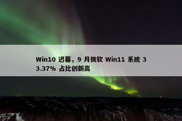 Win10 迟暮，9 月微软 Win11 系统 33.37% 占比创新高