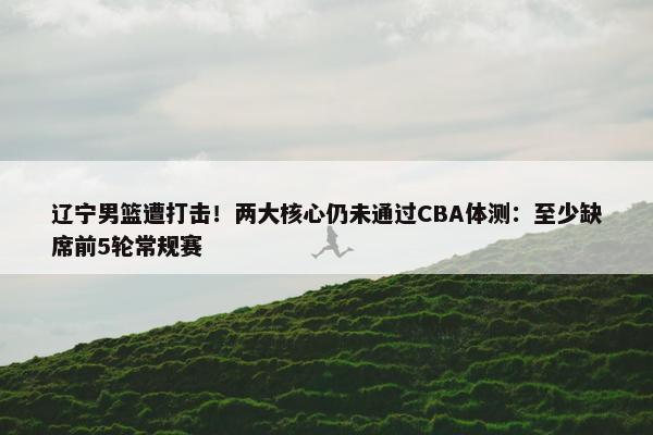 辽宁男篮遭打击！两大核心仍未通过CBA体测：至少缺席前5轮常规赛