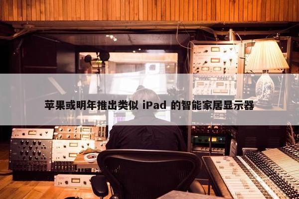 苹果或明年推出类似 iPad 的智能家居显示器