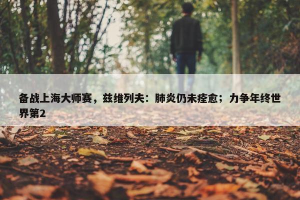 备战上海大师赛，兹维列夫：肺炎仍未痊愈；力争年终世界第2