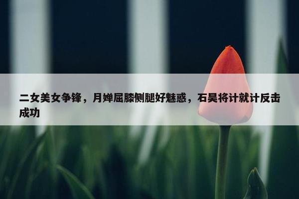 二女美女争锋，月婵屈膝侧腿好魅惑，石昊将计就计反击成功