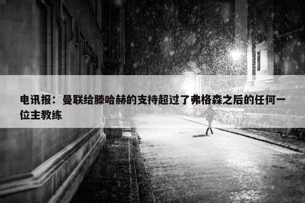 电讯报：曼联给滕哈赫的支持超过了弗格森之后的任何一位主教练