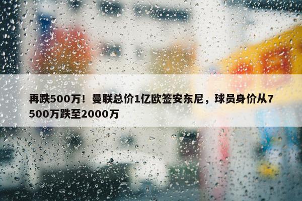 再跌500万！曼联总价1亿欧签安东尼，球员身价从7500万跌至2000万