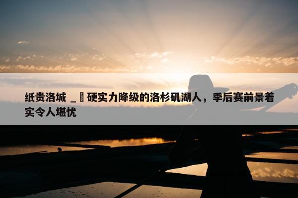 纸贵洛城 _ 硬实力降级的洛杉矶湖人，季后赛前景着实令人堪忧