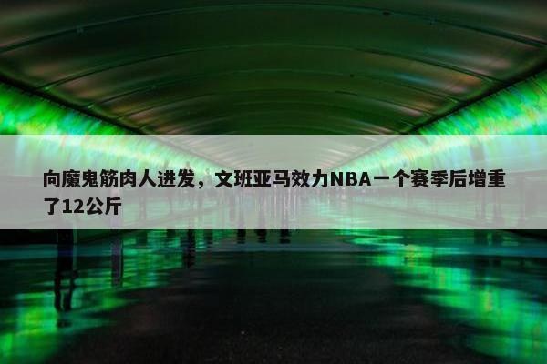 向魔鬼筋肉人进发，文班亚马效力NBA一个赛季后增重了12公斤