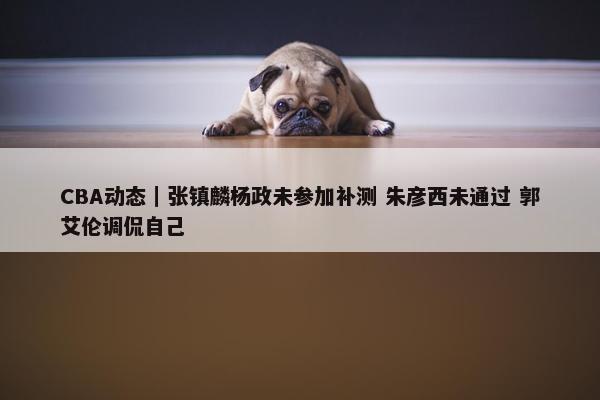 CBA动态｜张镇麟杨政未参加补测 朱彦西未通过 郭艾伦调侃自己