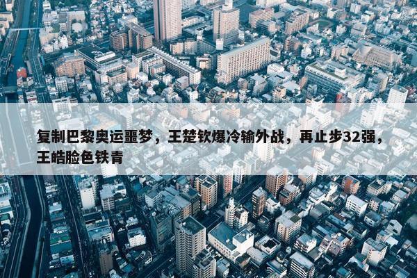 复制巴黎奥运噩梦，王楚钦爆冷输外战，再止步32强，王皓脸色铁青