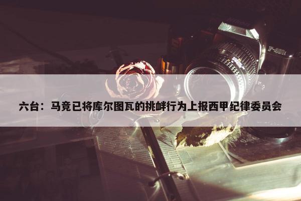 六台：马竞已将库尔图瓦的挑衅行为上报西甲纪律委员会