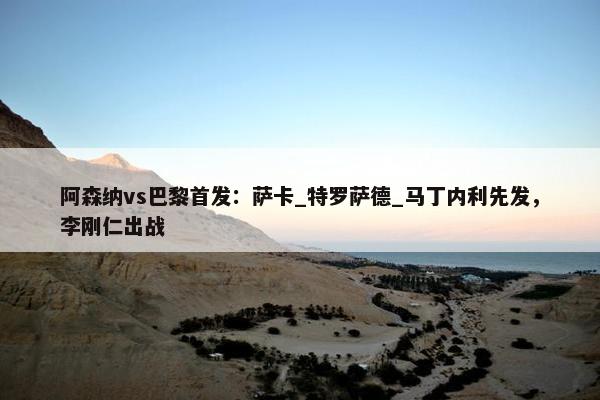 阿森纳vs巴黎首发：萨卡_特罗萨德_马丁内利先发，李刚仁出战