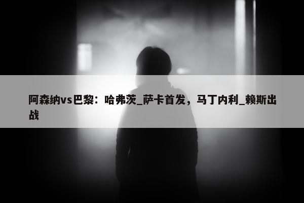 阿森纳vs巴黎：哈弗茨_萨卡首发，马丁内利_赖斯出战