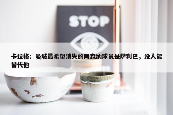 卡拉格：曼城最希望消失的阿森纳球员是萨利巴，没人能替代他