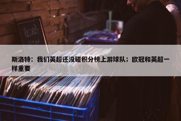 斯洛特：我们英超还没碰积分榜上游球队；欧冠和英超一样重要