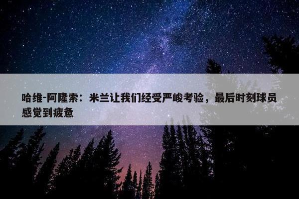 哈维-阿隆索：米兰让我们经受严峻考验，最后时刻球员感觉到疲惫