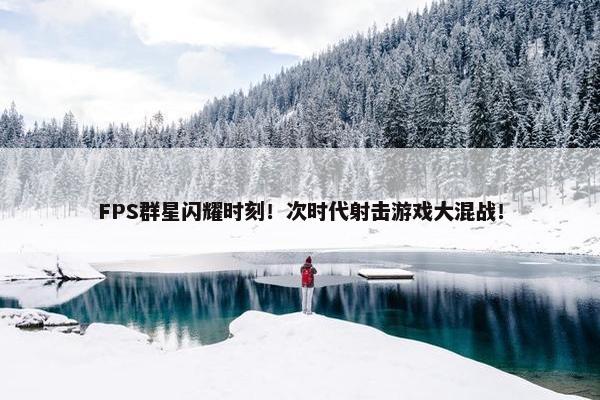 FPS群星闪耀时刻！次时代射击游戏大混战！