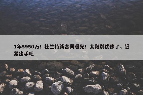 1年5950万！杜兰特新合同曝光！太阳别犹豫了，赶紧出手吧