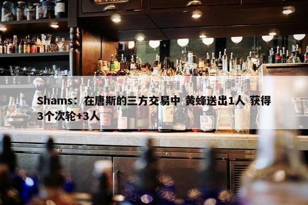 Shams：在唐斯的三方交易中 黄蜂送出1人 获得3个次轮+3人