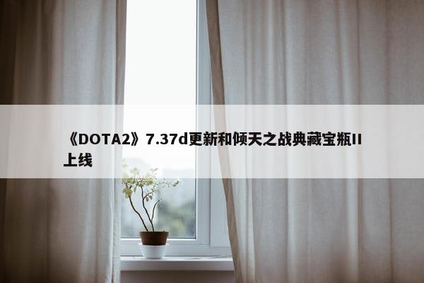 《DOTA2》7.37d更新和倾天之战典藏宝瓶II上线