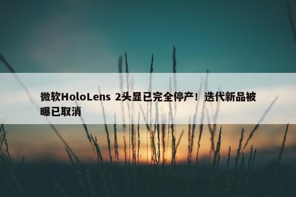 微软HoloLens 2头显已完全停产！迭代新品被曝已取消