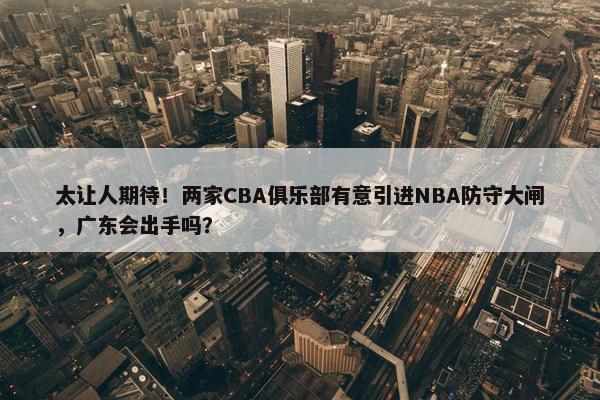 太让人期待！两家CBA俱乐部有意引进NBA防守大闸，广东会出手吗？