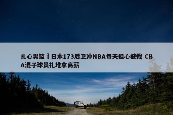 扎心男篮 日本173后卫冲NBA每天担心被裁 CBA混子球员扎堆拿高薪