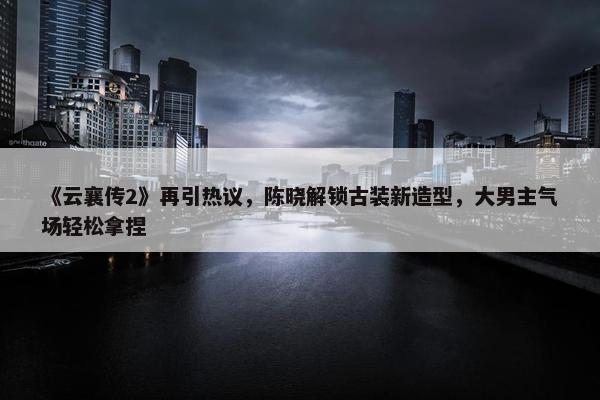 《云襄传2》再引热议，陈晓解锁古装新造型，大男主气场轻松拿捏