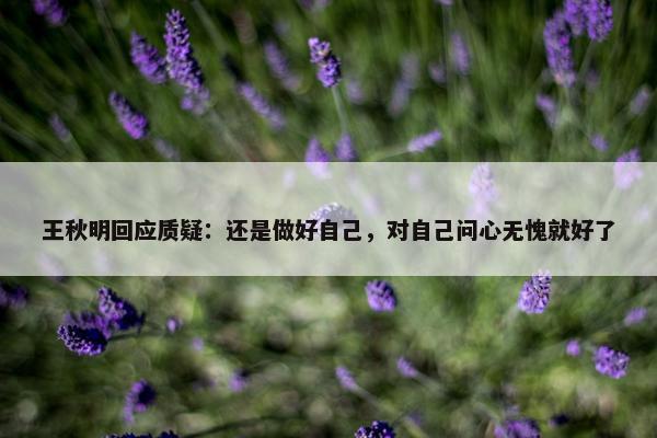 王秋明回应质疑：还是做好自己，对自己问心无愧就好了