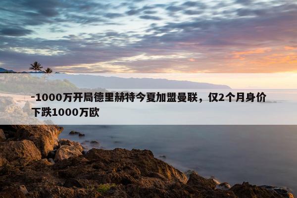 -1000万开局德里赫特今夏加盟曼联，仅2个月身价下跌1000万欧