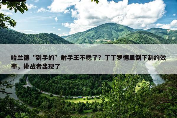 哈兰德“到手的”射手王不稳了？丁丁罗德里倒下制约效率，挑战者出现了