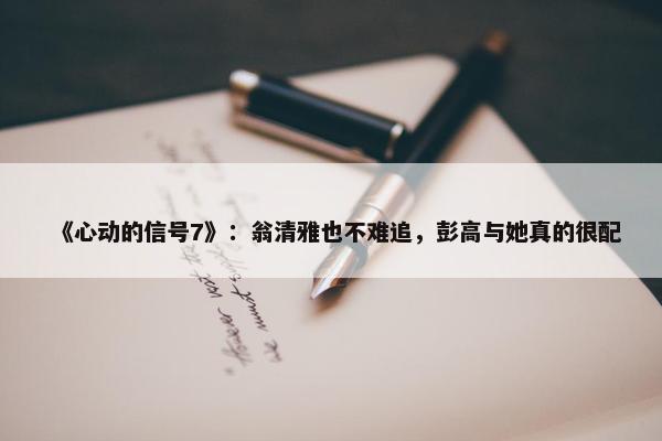 《心动的信号7》：翁清雅也不难追，彭高与她真的很配