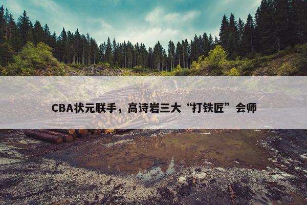 CBA状元联手，高诗岩三大“打铁匠”会师