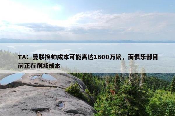 TA：曼联换帅成本可能高达1600万镑，而俱乐部目前正在削减成本