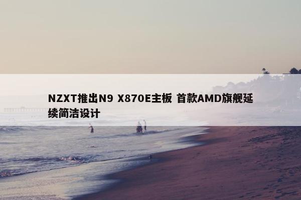 NZXT推出N9 X870E主板 首款AMD旗舰延续简洁设计