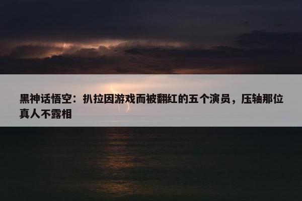 黑神话悟空：扒拉因游戏而被翻红的五个演员，压轴那位真人不露相