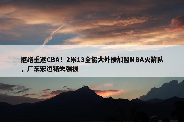 拒绝重返CBA！2米13全能大外援加盟NBA火箭队，广东宏远错失强援