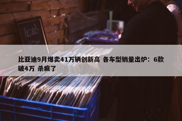 比亚迪9月爆卖41万辆创新高 各车型销量出炉：6款破4万 杀疯了