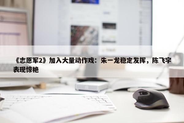 《志愿军2》加入大量动作戏：朱一龙稳定发挥，陈飞宇表现惊艳