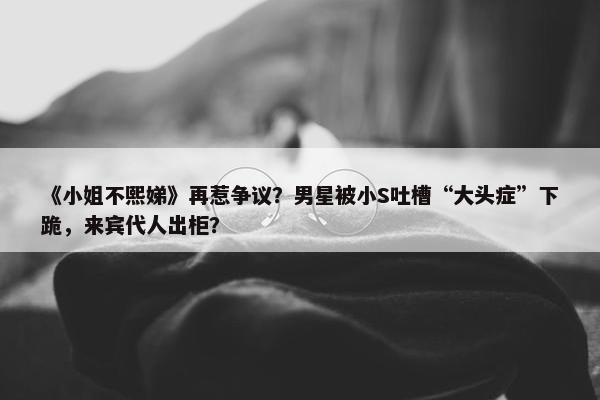 《小姐不熙娣》再惹争议？男星被小S吐槽“大头症”下跪，来宾代人出柜？