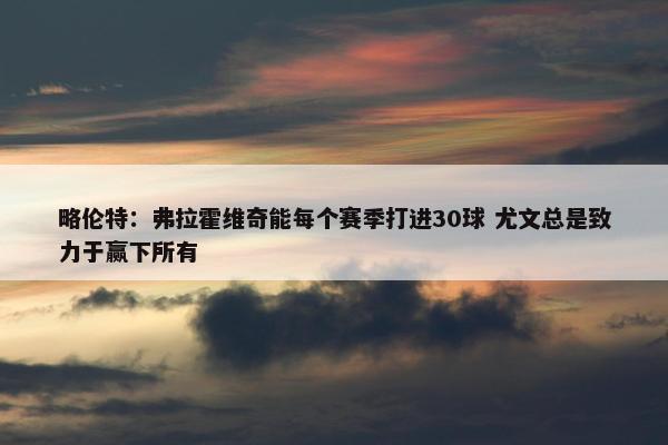 略伦特：弗拉霍维奇能每个赛季打进30球 尤文总是致力于赢下所有