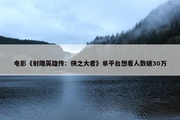 电影《射雕英雄传：侠之大者》单平台想看人数破30万