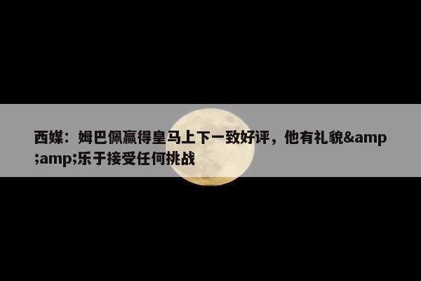 西媒：姆巴佩赢得皇马上下一致好评，他有礼貌&amp;乐于接受任何挑战