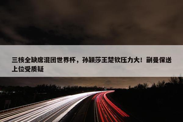 三核全缺席混团世界杯，孙颖莎王楚钦压力大！蒯曼保送上位受质疑