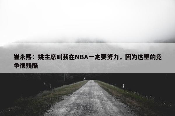 崔永熙：姚主席叫我在NBA一定要努力，因为这里的竞争很残酷