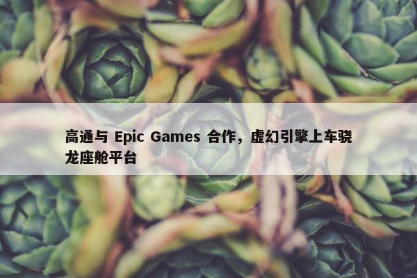 高通与 Epic Games 合作，虚幻引擎上车骁龙座舱平台